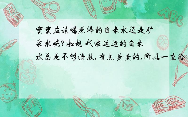 宝宝应该喝煮沸的自来水还是矿泉水呢?如题 我家这边的自来水总是不够清澈,有点黄黄的,所以一直给宝宝冲奶粉及喝的水都是矿泉水.但现在宝宝长牙了,牙医建议要喝煮沸的自来水,这样水中