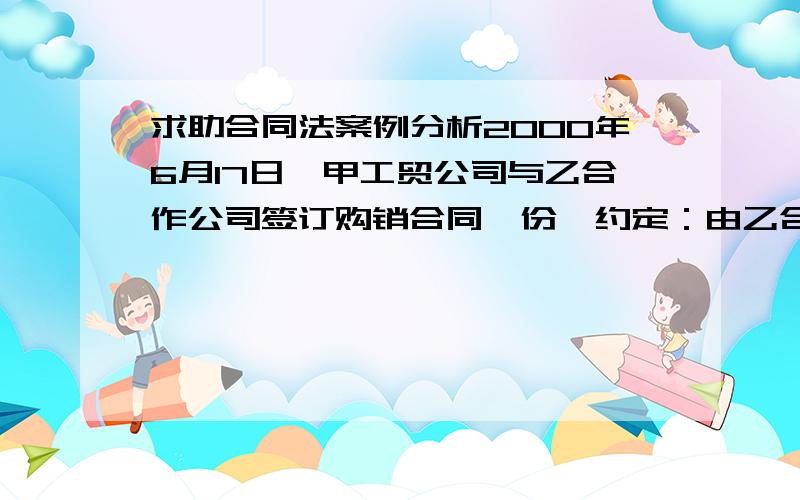 求助合同法案例分析2000年6月17日,甲工贸公司与乙合作公司签订购销合同一份,约定：由乙合作公司于同年8月30日前供给甲工贸公司澳羊毛100吨,允许交货时间正负误差5天；付款方式为甲工贸