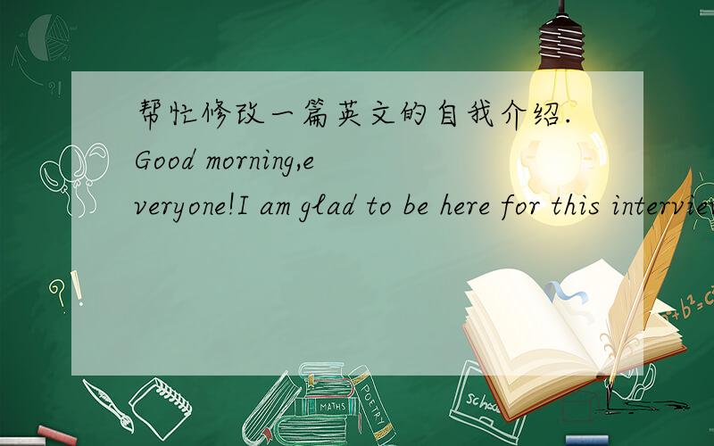 帮忙修改一篇英文的自我介绍.Good morning,everyone!I am glad to be here for this interview.First let me introduce myself.I am 18 years old,and i come from No.91 middle school.I was the monitor in my class,which makes me earn many reputatio