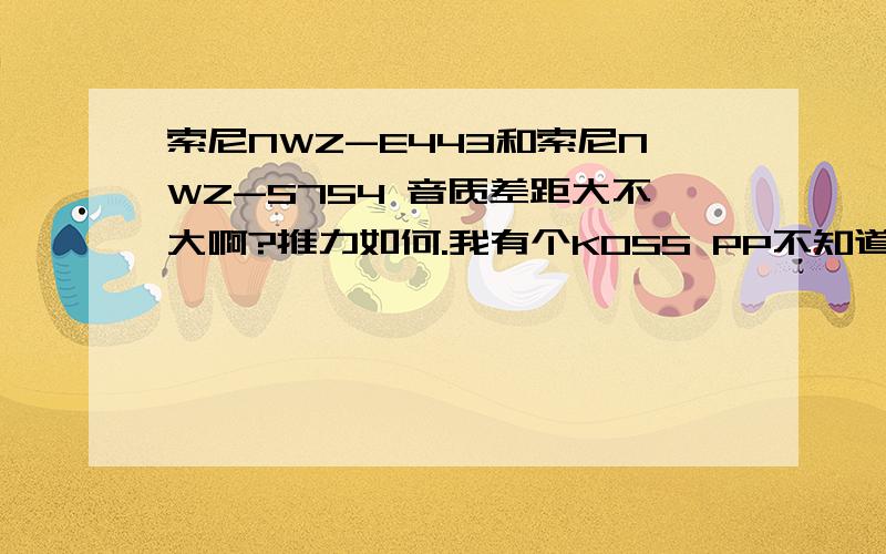 索尼NWZ-E443和索尼NWZ-S754 音质差距大不大啊?推力如何.我有个KOSS PP不知道推起来怎么样啊?最近想入手个SONY的MP3 用了很多年的E50 中途用过IPOD的产品,觉得实在太平淡了.不适合我.决定继续SONY