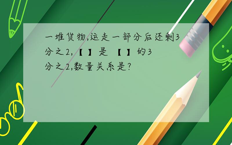 一堆货物,运走一部分后还剩3分之2,【 】是 【 】的3分之2,数量关系是?