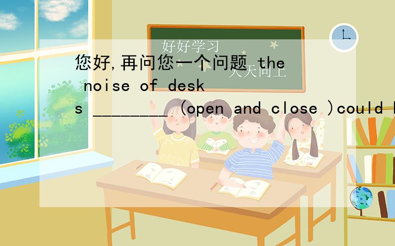 您好,再问您一个问题 the noise of desks ________ (open and close )could be heard outside the room,