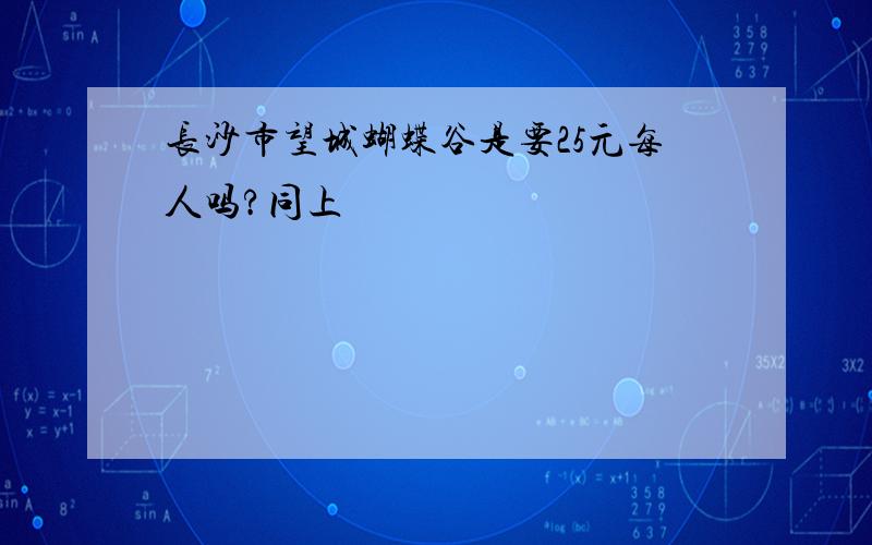 长沙市望城蝴蝶谷是要25元每人吗?同上