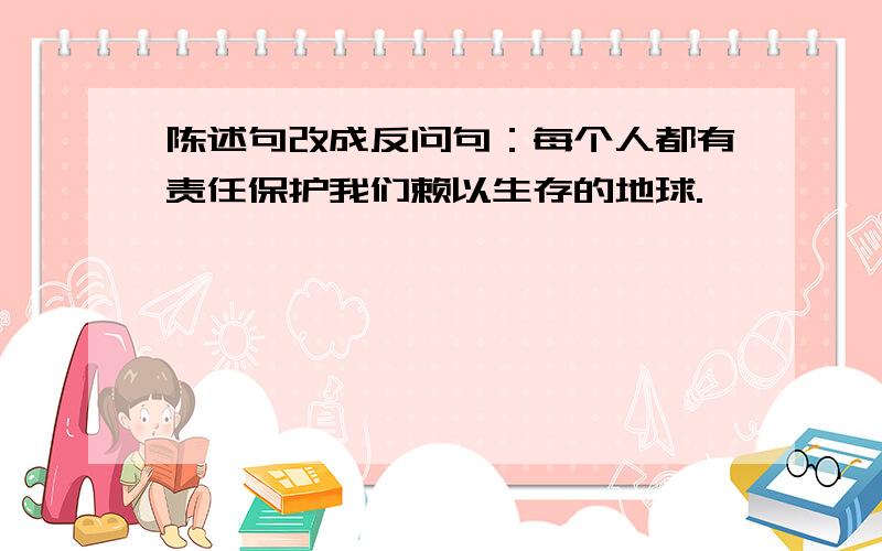 陈述句改成反问句：每个人都有责任保护我们赖以生存的地球.