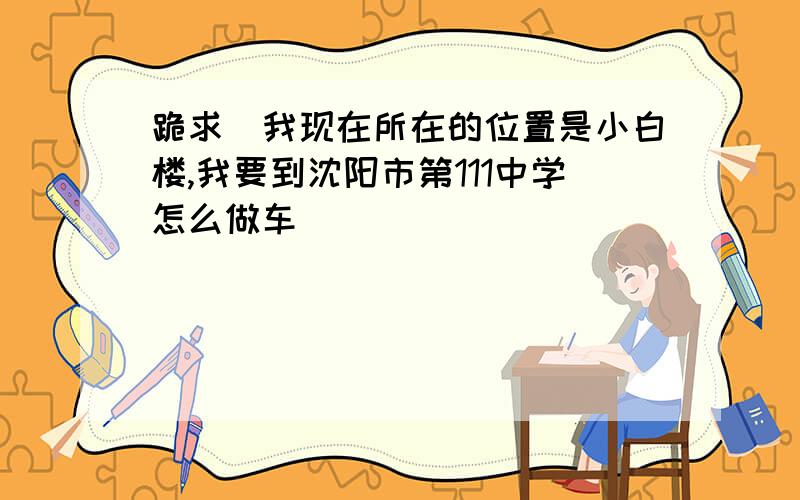 跪求(我现在所在的位置是小白楼,我要到沈阳市第111中学怎么做车）