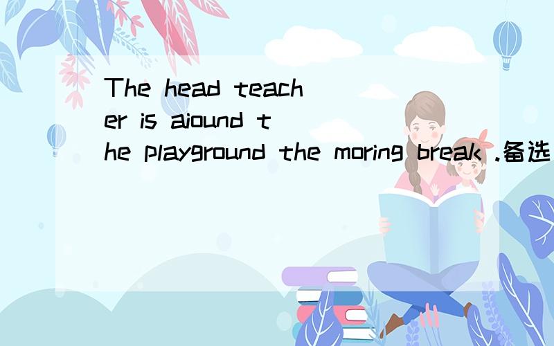 The head teacher is aiound the playground the moring break .备选词during on surprise money sit