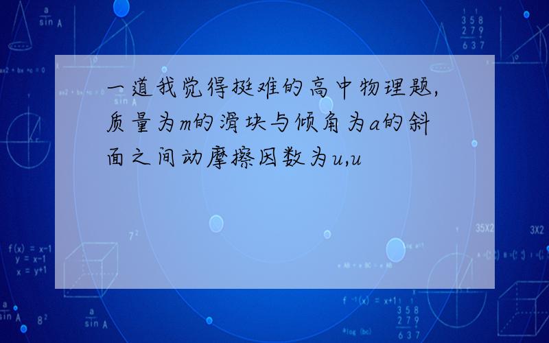 一道我觉得挺难的高中物理题,质量为m的滑块与倾角为a的斜面之间动摩擦因数为u,u