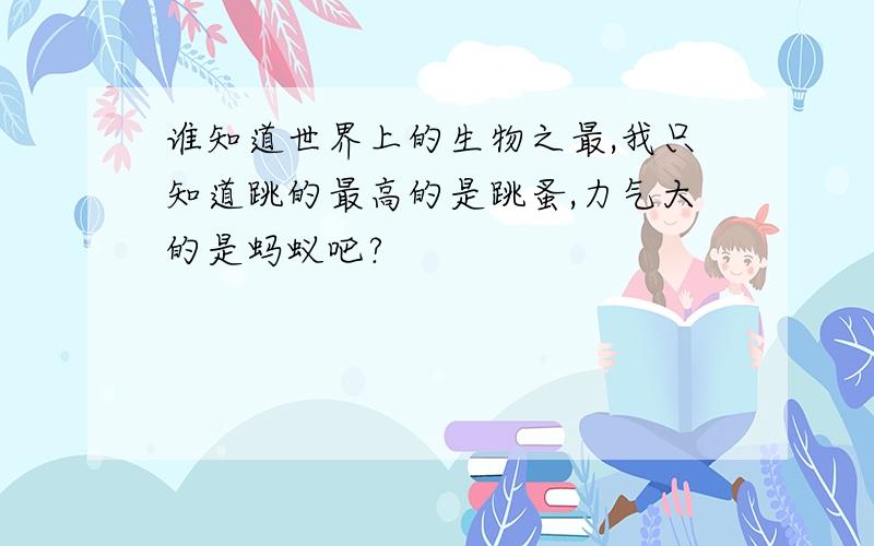 谁知道世界上的生物之最,我只知道跳的最高的是跳蚤,力气大的是蚂蚁吧?