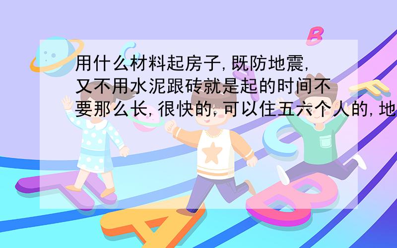 用什么材料起房子,既防地震,又不用水泥跟砖就是起的时间不要那么长,很快的,可以住五六个人的,地震了即使倒塌了,因为重量不大,对人的伤害力不大.