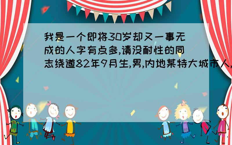 我是一个即将30岁却又一事无成的人字有点多,请没耐性的同志绕道82年9月生,男,内地某特大城市人,2004年在当地某三流大学专科毕业,市场营销专业,毕业后就开始迷惘了,对这个社会,对自己的