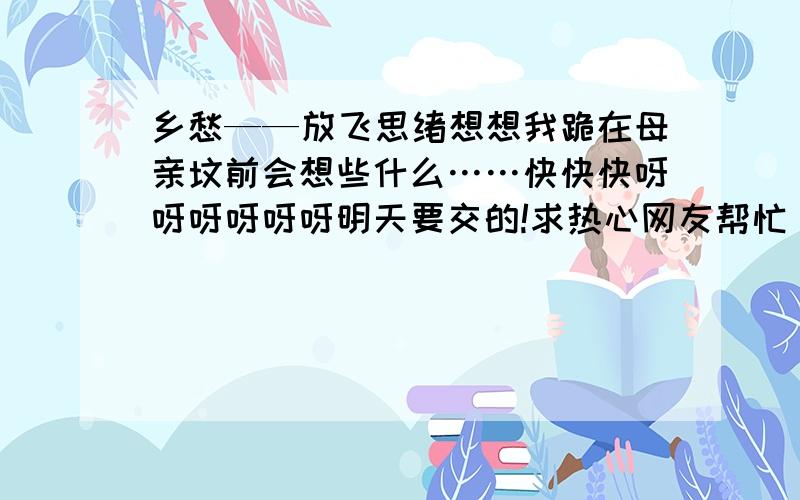 乡愁——放飞思绪想想我跪在母亲坟前会想些什么……快快快呀呀呀呀呀呀明天要交的!求热心网友帮忙