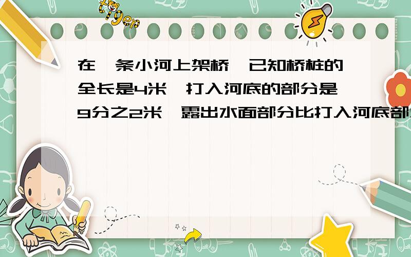 在一条小河上架桥,已知桥桩的全长是4米,打入河底的部分是9分之2米,露出水面部分比打入河底部分多10分之7米,这条小河水深多少米?