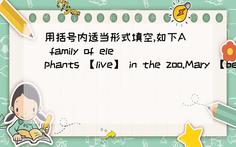 用括号内适当形式填空,如下A family of elephants 【live】 in the zoo.Mary 【be】 out when I called her.It is very important 【learn】 English well.