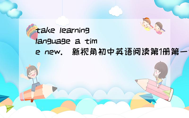 take learning language a time new.(新视角初中英语阅读第1册第一课最后一题)