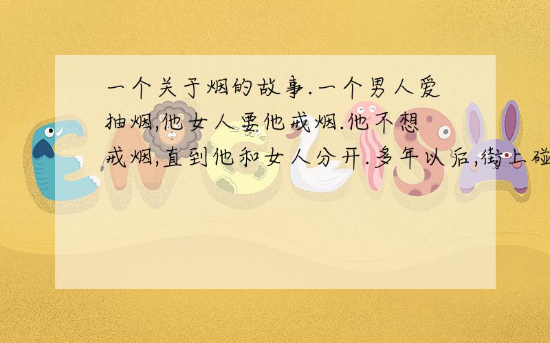 一个关于烟的故事.一个男人爱抽烟,他女人要他戒烟.他不想戒烟,直到他和女人分开.多年以后,街上碰到女人.发现女人居然吸烟了.女的说自己想念他身上烟的味道女人拿烟出来给男人,男人说