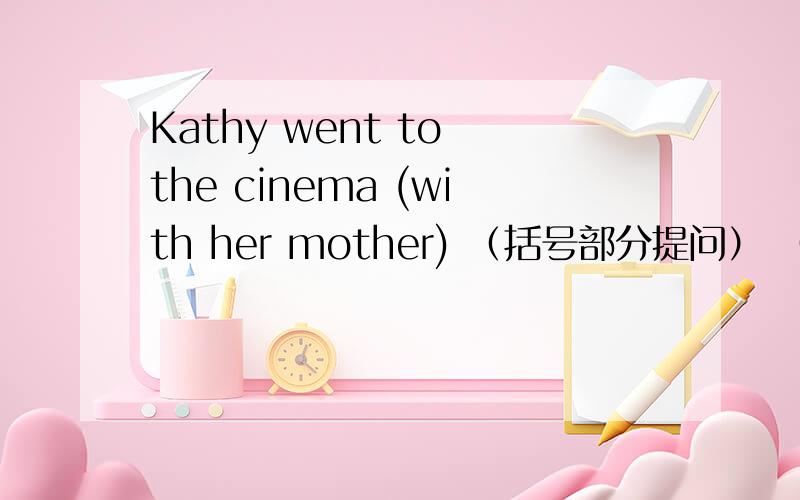 Kathy went to the cinema (with her mother) （括号部分提问） （ ）（ ）did kathy go to the cinema