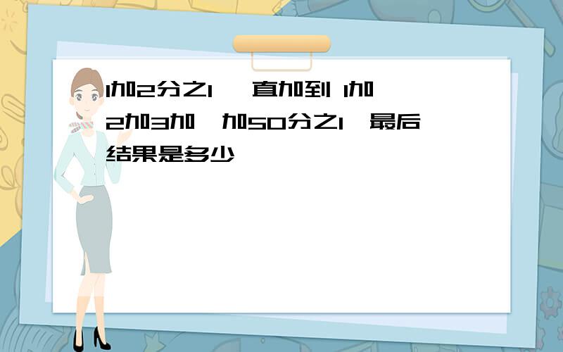 1加2分之1 一直加到 1加2加3加…加50分之1,最后结果是多少