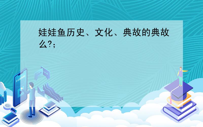 娃娃鱼历史、文化、典故的典故么?；