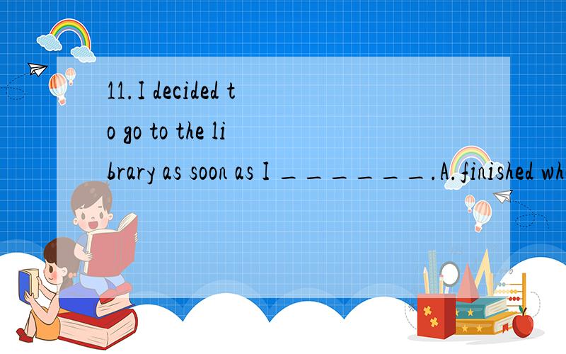 11.I decided to go to the library as soon as I ______.A.finished what I was doing B.finished what I did C.would finish what I was doing D.finish what I did 12.You won’t know whether the coat fits you until you ______ it on.A.will try B.have tried C