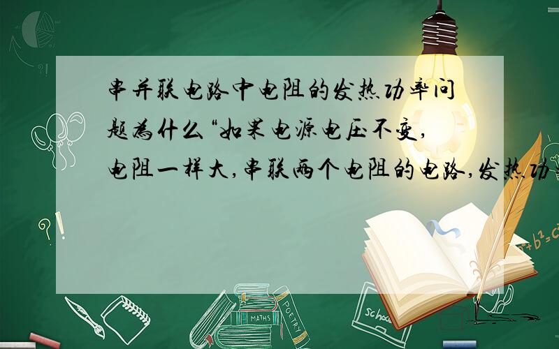 串并联电路中电阻的发热功率问题为什么“如果电源电压不变,电阻一样大,串联两个电阻的电路,发热功率最小.并联两个电阻的电路,发热功率最大.”并联时电阻不是比串联时小么?而且不是电