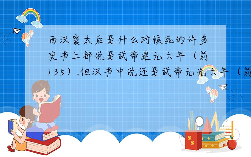 西汉窦太后是什么时候死的许多史书上都说是武帝建元六年（前135）,但汉书中说还是武帝元光六年（前129）年,窦太后到底是什么时候死得?