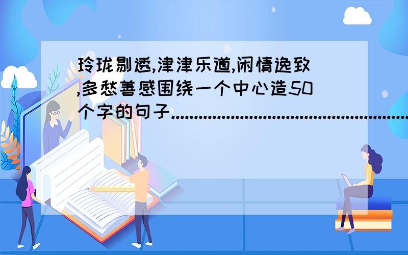 玲珑剔透,津津乐道,闲情逸致,多愁善感围绕一个中心造50个字的句子.................................................................................................................................................................