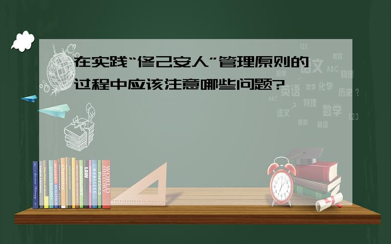 在实践“修己安人”管理原则的过程中应该注意哪些问题?