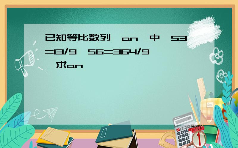 已知等比数列{an}中,S3=13/9,S6=364/9,求an