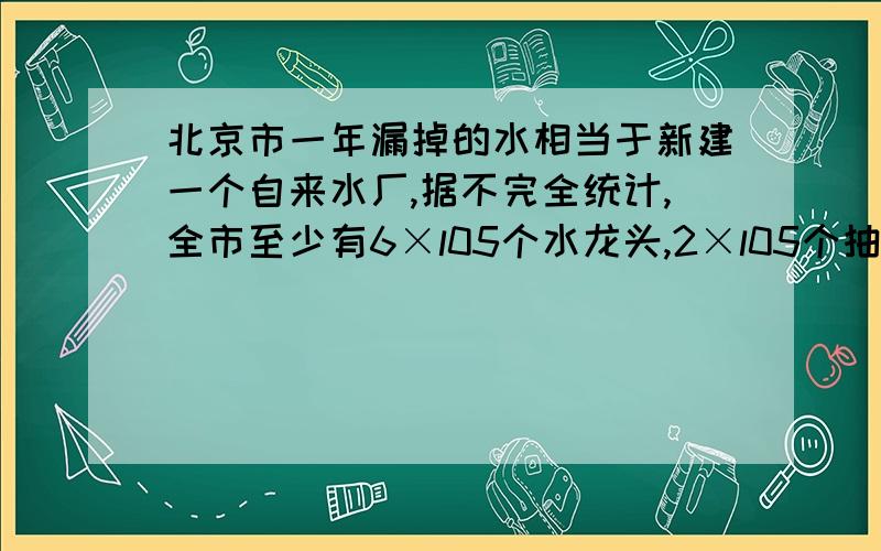 北京市一年漏掉的水相当于新建一个自来水厂,据不完全统计,全市至少有6×l05个水龙头,2×l05个抽水马桶漏水,如果一个关不紧的水龙头,一个月能漏掉a立方米水,一个漏水马桶,一个月漏掉 b立方