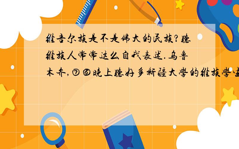 维吾尔族是不是伟大的民族?听维族人常常这么自我表述.乌鲁木齐,⑦⑤晚上听好多新疆大学的维族学生喊着“维吾尔族万岁”冲到街上去了 （旁边别的民族的同学告诉我，他们喊的是那个口