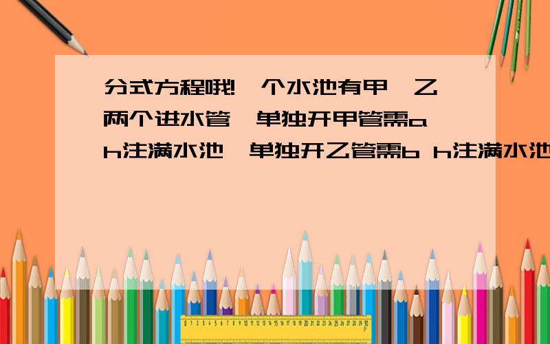 分式方程哦!一个水池有甲、乙两个进水管,单独开甲管需a h注满水池,单独开乙管需b h注满水池,若同时打开两管,需要多少小时注满水池?