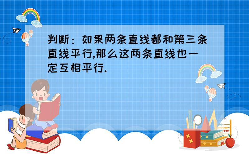 判断：如果两条直线都和第三条直线平行,那么这两条直线也一定互相平行.（）