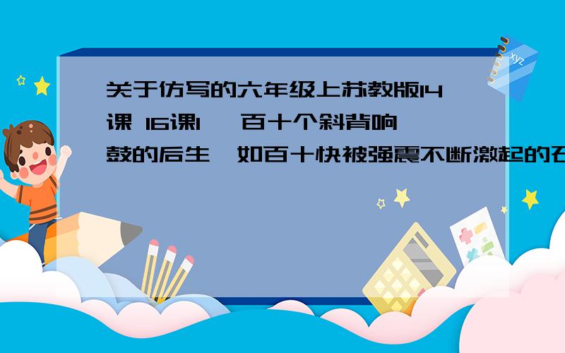 关于仿写的六年级上苏教版14课 16课1 ,百十个斜背响鼓的后生,如百十快被强震不断激起的石头,狂舞在你的面前.仿写,比喻句这个是,仿写比喻句.2.这腰鼓,使冰冷的空气立即变得燥热了,使恬静