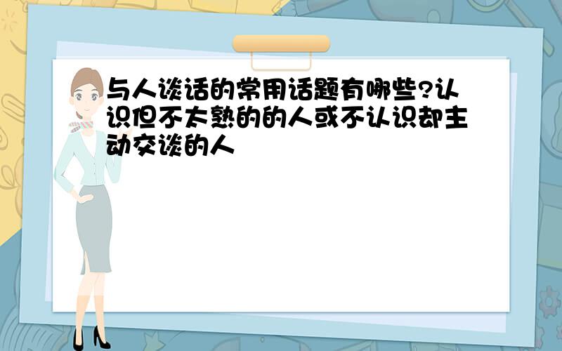 与人谈话的常用话题有哪些?认识但不太熟的的人或不认识却主动交谈的人