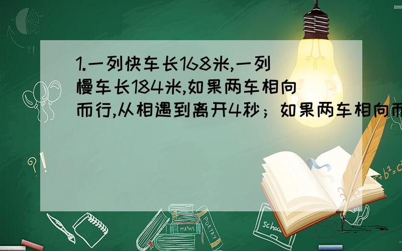 1.一列快车长168米,一列慢车长184米,如果两车相向而行,从相遇到离开4秒；如果两车相向而行.从快车追及慢车到离开需16秒.求两车的速度2.甲乙两人做加法.甲在其中一个加数后多写了一个0,得