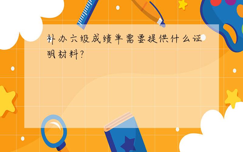 补办六级成绩单需要提供什么证明材料?