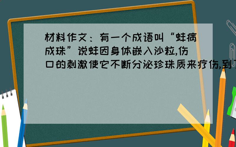 材料作文：有一个成语叫“蚌病成珠”说蚌因身体嵌入沙粒,伤口的刺激使它不断分泌珍珠质来疗伤,到了伤口这个怎么写啊,给点提示,该怎么立意呢?从什么角度入手?