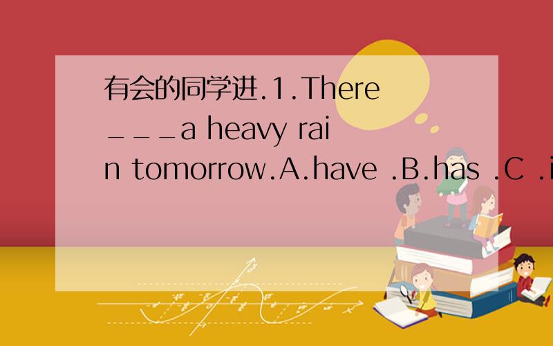 有会的同学进.1.There___a heavy rain tomorrow.A.have .B.has .C .is going to be .D.is going to have .2.I like talking with others,but Tom doesn't.He likes reading books.So Tom is___than I am.A.funnier.B.less outgoing.C.wilder.D.calm.3.I know ther