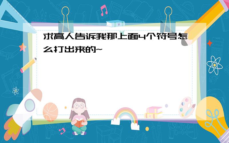 求高人告诉我那上面4个符号怎么打出来的~