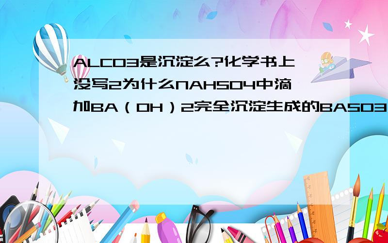 ALCO3是沉淀么?化学书上没写2为什么NAHSO4中滴加BA（OH）2完全沉淀生成的BASO3而不是BASO4?3 PH=a时候 H2CO3由水电离的C（H+）能算出来吗?可H2CO3不是弱酸么？