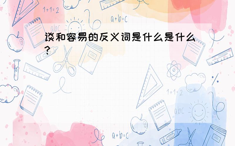 谈和容易的反义词是什么是什么?