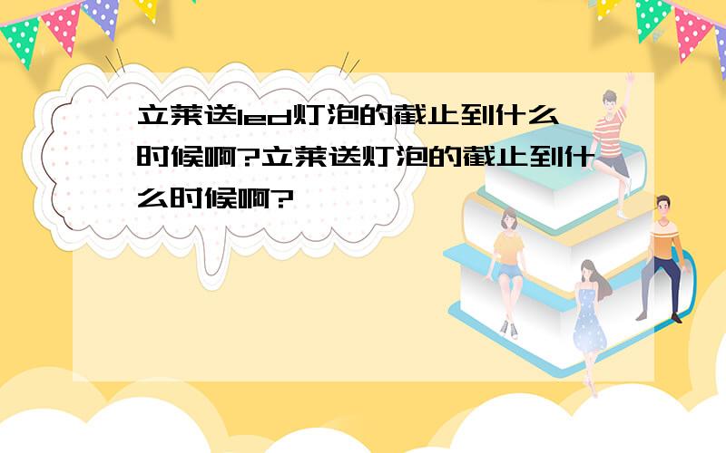 立莱送led灯泡的截止到什么时候啊?立莱送灯泡的截止到什么时候啊?