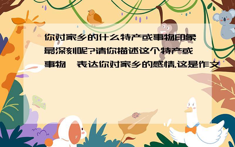 你对家乡的什么特产或事物印象最深刻呢?请你描述这个特产或事物,表达你对家乡的感情.这是作文,咋写?特产是汕头的潮州柑