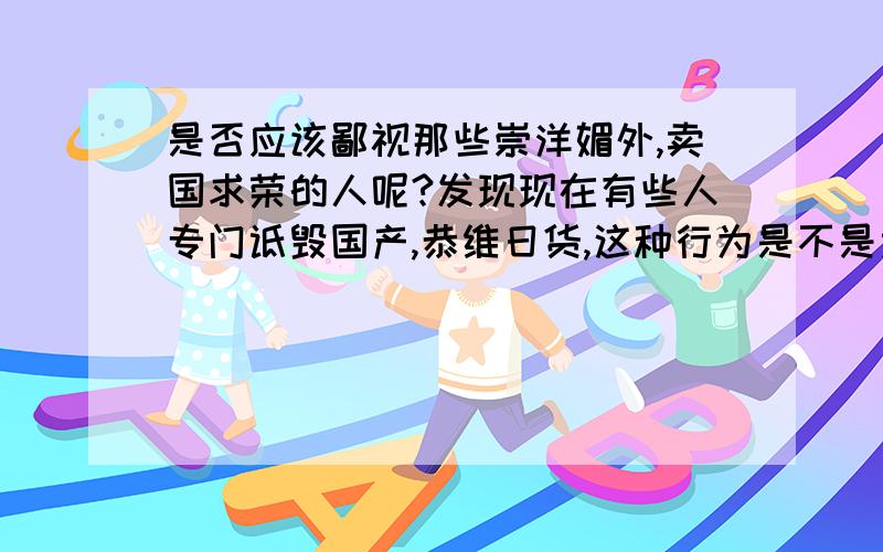 是否应该鄙视那些崇洋媚外,卖国求荣的人呢?发现现在有些人专门诋毁国产,恭维日货,这种行为是不是太可恶了?应不应该招到国人的唾弃?