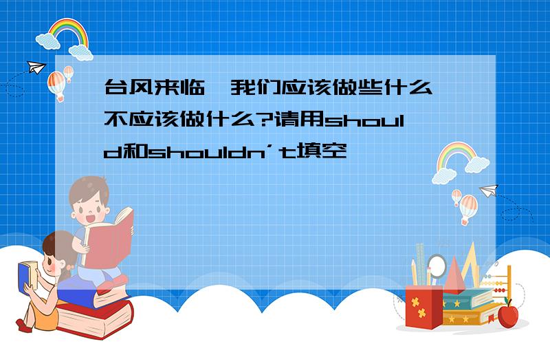 台风来临,我们应该做些什么,不应该做什么?请用should和shouldn’t填空