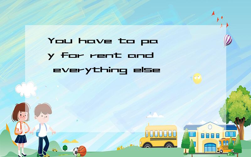 You have to pay for rent and everything else