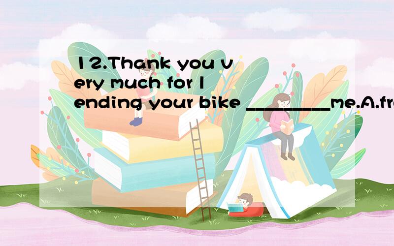 12.Thank you very much for lending your bike _________me.A.from B.on C.to D.for