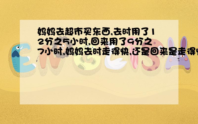 妈妈去超市买东西,去时用了12分之5小时,回来用了9分之7小时,妈妈去时走得快,还是回来是走得快?