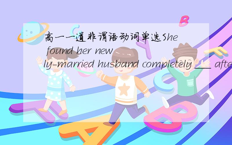 高一一道非谓语动词单选She found her newly-married husband completely ___ after the honey-month.A.changed B.changing C.to be changed D.to change答案应该A还是B?A表示被动吗?