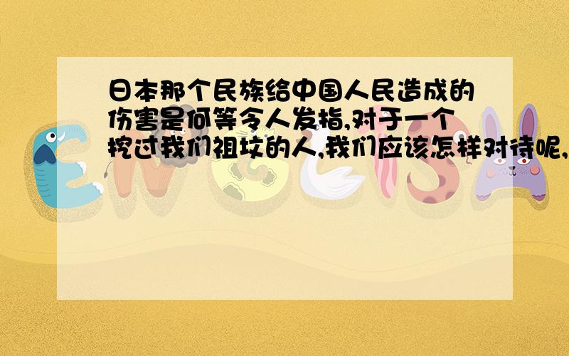 日本那个民族给中国人民造成的伤害是何等令人发指,对于一个挖过我们祖坟的人,我们应该怎样对待呢,可我